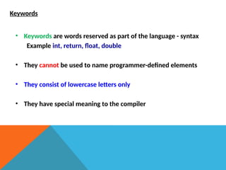 Keywords
• Keywords are words reserved as part of the language - syntax
Example int, return, float, double
• They cannot be used to name programmer-defined elements
• They consist of lowercase letters only
• They have special meaning to the compiler
 