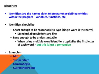 Identifiers
• Identifiers are the names given to programmer-defined entities
within the program – variables, functions, etc.
• Identifiers should be
– Short enough to be reasonable to type (single word is the norm)
• Standard abbreviations are fine
– Long enough to be understandable
• When using multiple word identifiers capitalize the first letter
of each word – but this is just a convention
• Examples
– Min
– Temperature
– CameraAngle
– CurrentNbrPoints
 