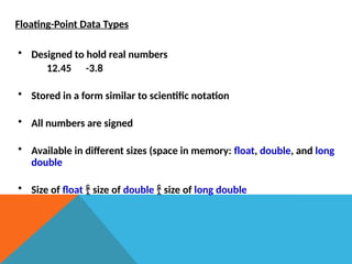 Floating-Point Data Types
• Designed to hold real numbers
12.45 -3.8
• Stored in a form similar to scientific notation
• All numbers are signed
• Available in different sizes (space in memory: float, double, and long
double
• Size of float  size of double  size of long double
 