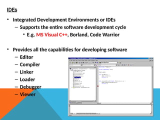 IDEs
• Integrated Development Environments or IDEs
– Supports the entire software development cycle
• E.g. MS Visual C++, Borland, Code Warrior
• Provides all the capabilities for developing software
– Editor
– Compiler
– Linker
– Loader
– Debugger
– Viewer
 