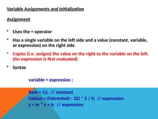 Variable Assignments and Initialization
Assignment
• Uses the = operator
• Has a single variable on the left side and a value (constant, variable,
or expression) on the right side
• Copies (i.e. assigns) the value on the right to the variable on the left.
(An expression is first evaluated)
• Syntax
variable = expression ;
item = 12; // constant
Celsius = (Fahrenheit - 32) * 5 / 9; // expression
y = m * x + b; // expression
 