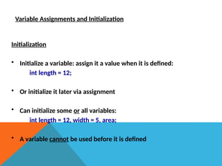 Variable Assignments and Initialization
Initialization
• Initialize a variable: assign it a value when it is defined:
int length = 12;
• Or initialize it later via assignment
• Can initialize some or all variables:
int length = 12, width = 5, area;
• A variable cannot be used before it is defined
 