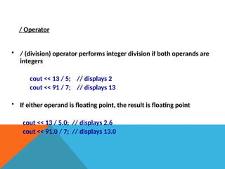 / Operator
• / (division) operator performs integer division if both operands are
integers
cout << 13 / 5; // displays 2
cout << 91 / 7; // displays 13
• If either operand is floating point, the result is floating point
cout << 13 / 5.0; // displays 2.6
cout << 91.0 / 7; // displays 13.0
 