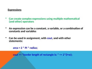 Expressions
• Can create complex expressions using multiple mathematical
(and other) operators
• An expression can be a constant, a variable, or a combination of
constants and variables
• Can be used in assignment, with cout, and with other
statements:
area = 2 * PI * radius;
cout << "border length of rectangle is: " << 2*(l+w);
 