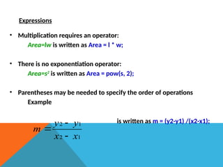 Expressions
• Multiplication requires an operator:
Area=lw is written as Area = l * w;
• There is no exponentiation operator:
Area=s2
is written as Area = pow(s, 2);
• Parentheses may be needed to specify the order of operations
Example
is written as m = (y2-y1) /(x2-x1);
1
2
1
2
x
x
y
y
m



 