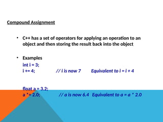 Compound Assignment
• C++ has a set of operators for applying an operation to an
object and then storing the result back into the object
• Examples
int i = 3;
i += 4; // i is now 7 Equivalent to i = i + 4
float a = 3.2;
a *= 2.0; // a is now 6.4 Equivalent to a = a * 2.0
 