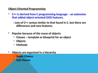 Object Oriented Programming
• C++ is derived from C programming language – an extension
that added object-oriented (OO) features.
- Lots of C++ syntax similar to that found in C, but there are
differences and new features.
• Popular because of the reuse of objects
– Classes – template or blueprint for an object
– Objects
– Methods
• Objects are organized in a hierarchy
– Super Classes
– Sub Classes
 
