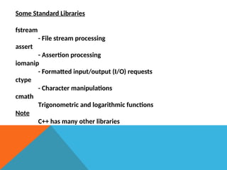 Some Standard Libraries
fstream
- File stream processing
assert
- Assertion processing
iomanip
- Formatted input/output (I/O) requests
ctype
- Character manipulations
cmath
Trigonometric and logarithmic functions
Note
C++ has many other libraries
 
