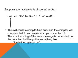 Suppose you (accidentally of course) wrote:
cot << "Hello World!" << endl;
• This will cause a compile-time error and the compiler will
complain that it has no clue what you mean by cot.
The exact wording of the error message is dependent on
the compiler, but it might be something like
“Undefined symbol cot”.
 