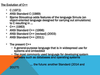 The Evolution of C++
• C (1972)
• ANSI Standard C (1989)
• Bjarne Stroustrup adds features of the language Simula (an
object-oriented language designed for carrying out simulations)
to C resulting in …
• C++ (1983)
• ANSI Standard C++ (1998)
• ANSI Standard C++ [revised] (2003)
• ANSI Standard C++ (2011)
• The present C++
– A general-purpose language that is in widespread use for
systems and embedded
– The most commonly used language for developing system
software such as databases and operating systems
… the future: another Standard (2014 and
2017?)
 