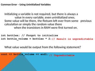 Common Error – Using Uninitialized Variables
Initializing a variable is not required, but there is always a
value in every variable, even uninitialized ones.
Some value will be there, the flotsam left over from some previous
calculation or simply the random value there
when the transistors in RAM were first turned on.
int bottles; // Forgot to initialize
int bottle_volume = bottles * 2;
What value would be output from the following statement?
cout << bottle_volume << endl; // Unpredictable
// Result is unpredictable
 