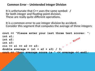 Common Error – Unintended Integer Division
It is unfortunate that C++ uses the same symbol: /
for both integer and floating-point division.
These are really quite different operations.
It is a common error to use integer division by accident.
Consider this segment that computes the average of three integers:
cout << "Please enter your last three test scores: ";
int s1;
int s2;
int s3;
cin >> s1 >> s2 >> s3;
double average = (s1 + s2 + s3) / 3;
cout << "Your average score is " << average << endl;



Error
 