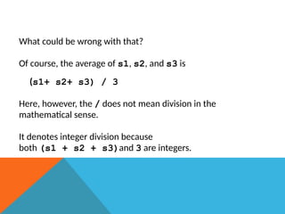 What could be wrong with that?
Of course, the average of s1, s2, and s3 is
(s1+ s2+ s3) / 3
Here, however, the / does not mean division in the
mathematical sense.
It denotes integer division because
both (s1 + s2 + s3)and 3 are integers.
 