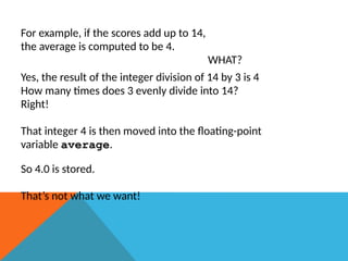 For example, if the scores add up to 14,
the average is computed to be 4.
WHAT?
Yes, the result of the integer division of 14 by 3 is 4
How many times does 3 evenly divide into 14?
Right!
That integer 4 is then moved into the floating-point
variable average.
So 4.0 is stored.
That’s not what we want!
 