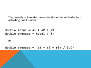 The remedy is to make the numerator or denominator into
a floating-point number:
double total = s1 + s2 + s3;
double average = total / 3;
or
double average = (s1 + s2 + s3) / 3.0;
 