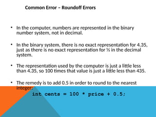 Common Error – Roundoff Errors
• In the computer, numbers are represented in the binary
number system, not in decimal.
• In the binary system, there is no exact representation for 4.35,
just as there is no exact representation for ⅓ in the decimal
system.
• The representation used by the computer is just a little less
than 4.35, so 100 times that value is just a little less than 435.
• The remedy is to add 0.5 in order to round to the nearest
integer:
int cents = 100 * price + 0.5;
 