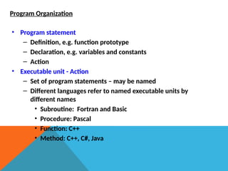 • Program statement
– Definition, e.g. function prototype
– Declaration, e.g. variables and constants
– Action
• Executable unit - Action
– Set of program statements – may be named
– Different languages refer to named executable units by
different names
• Subroutine: Fortran and Basic
• Procedure: Pascal
• Function: C++
• Method: C++, C#, Java
Program Organization
 