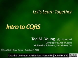 Let’s Learn Together Intro to CQRS Ted M. Young  @jitterted Developer & Agile Coach Guidewire Software, San Mateo, CA Silicon Valley Code Camp – October 9, 2011 Creative Commons Attribution-ShareAlike (CC BY-SA 3.0) 