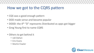 How we got to the CQRS pattern 
• CQS was a good enough pattern 
• DDD made sense and became popular 
• DDDD: the 4th “D” represents Distributed as apps got bigger 
• Greg Young first to name CQRS 
• Others to get behind it 
• Udi Dahan 
• Eric Evans 
• Martin Fowler 
 