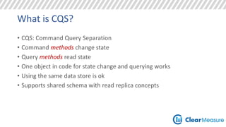 What is CQS? 
• CQS: Command Query Separation 
• Command methods change state 
• Query methods read state 
• One object in code for state change and querying works 
• Using the same data store is ok 
• Supports shared schema with read replica concepts 
 