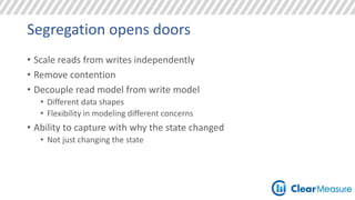 Segregation opens doors 
• Scale reads from writes independently 
• Remove contention 
• Decouple read model from write model 
• Different data shapes 
• Flexibility in modeling different concerns 
• Ability to capture with why the state changed 
• Not just changing the state 
 