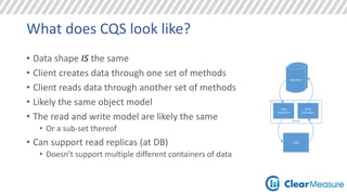 What does CQS look like? 
• Data shape IS the same 
• Client creates data through one set of methods 
• Client reads data through another set of methods 
• Likely the same object model 
• The read and write model are likely the same 
• Or a sub-set thereof 
• Can support read replicas (at DB) 
• Doesn’t support multiple different containers of data 
Data Store 
Data Store 
Server 
Client 
Read 
Operations 
Write 
Operations 
 