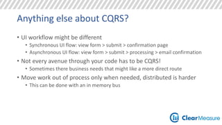Anything else about CQRS? 
• UI workflow might be different 
• Synchronous UI flow: view form > submit > confirmation page 
• Asynchronous UI flow: view form > submit > processing > email confirmation 
• Not every avenue through your code has to be CQRS! 
• Sometimes there business needs that might like a more direct route 
• Move work out of process only when needed, distributed is harder 
• This can be done with an in memory bus 
 