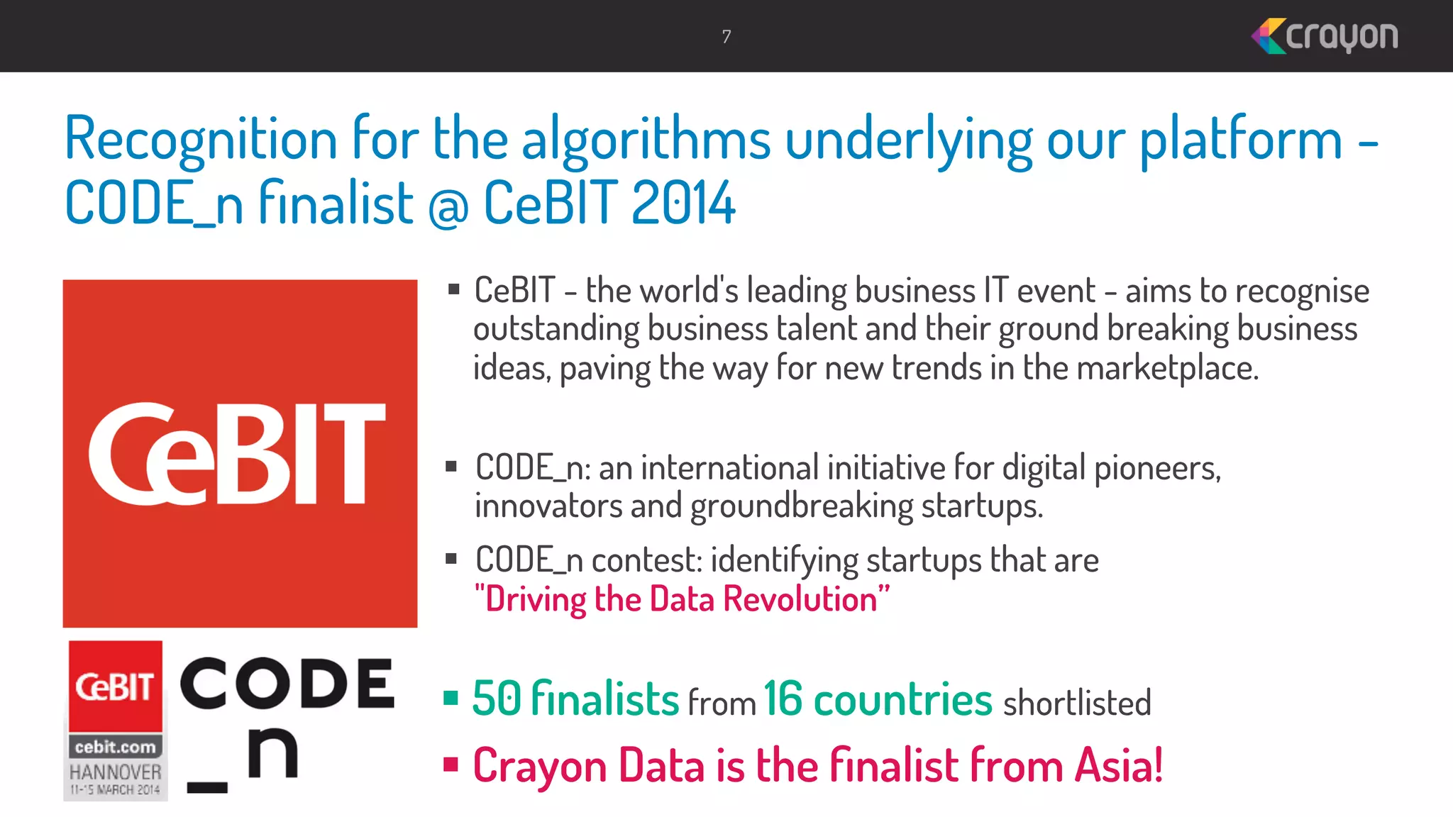 7

Recognition for the algorithms underlying our platform CODE_n ﬁnalist @ CeBIT 2014
§  CeBIT - the world's leading business IT event - aims to recognise
outstanding business talent and their ground breaking business
ideas, paving the way for new trends in the marketplace.
§  CODE_n: an international initiative for digital pioneers,
innovators and groundbreaking startups.
§  CODE_n contest: identifying startups that are
"Driving the Data Revolution”

§ 50 ﬁnalists from 16 countries shortlisted
§ Crayon Data is the ﬁnalist from Asia!

 