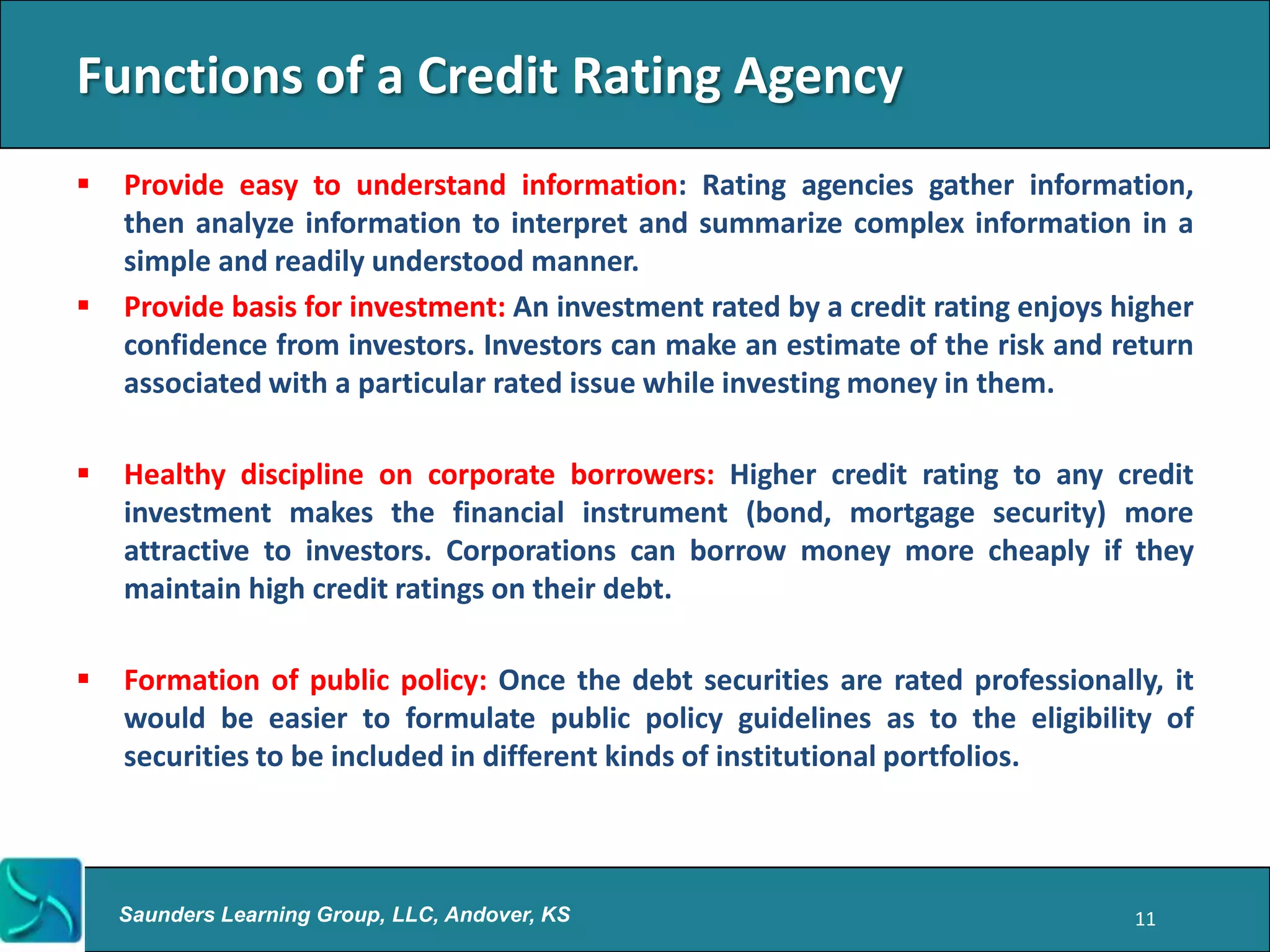 Functions of a Credit Rating Agency
   Provide easy to understand information: Rating agencies gather information,
    then analyze information to interpret and summarize complex information in a
    simple and readily understood manner.
   Provide basis for investment: An investment rated by a credit rating enjoys higher
    confidence from investors. Investors can make an estimate of the risk and return
    associated with a particular rated issue while investing money in them.

   Healthy discipline on corporate borrowers: Higher credit rating to any credit
    investment makes the financial instrument (bond, mortgage security) more
    attractive to investors. Corporations can borrow money more cheaply if they
    maintain high credit ratings on their debt.

   Formation of public policy: Once the debt securities are rated professionally, it
    would be easier to formulate public policy guidelines as to the eligibility of
    securities to be included in different kinds of institutional portfolios.



    Saunders Learning Group, LLC, Andover, KS                                    11
 