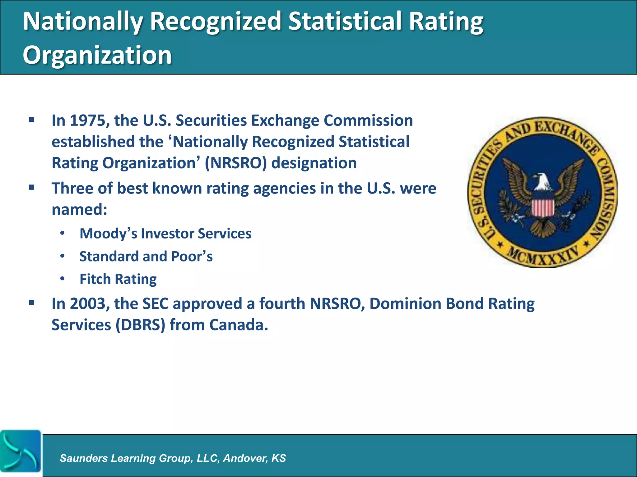 Nationally Recognized Statistical Rating
Organization

 In 1975, the U.S. Securities Exchange Commission
  established the „Nationally Recognized Statistical
  Rating Organization‟ (NRSRO) designation
 Three of best known rating agencies in the U.S. were
  named:
    • Moody‟s Investor Services
    • Standard and Poor‟s
    • Fitch Rating
 In 2003, the SEC approved a fourth NRSRO, Dominion Bond Rating
  Services (DBRS) from Canada.




    Saunders Learning Group, LLC, Andover, KS
 
