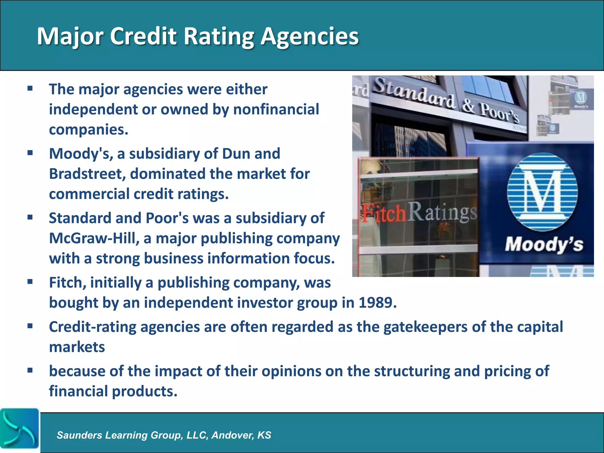 Major Credit Rating Agencies
 The major agencies were either
  independent or owned by nonfinancial
  companies.
 Moody's, a subsidiary of Dun and
  Bradstreet, dominated the market for
  commercial credit ratings.
 Standard and Poor's was a subsidiary of
  McGraw-Hill, a major publishing company
  with a strong business information focus.
 Fitch, initially a publishing company, was
  bought by an independent investor group in 1989.
 Credit-rating agencies are often regarded as the gatekeepers of the capital
  markets
 because of the impact of their opinions on the structuring and pricing of
  financial products.

    Saunders Learning Group, LLC, Andover, KS
 