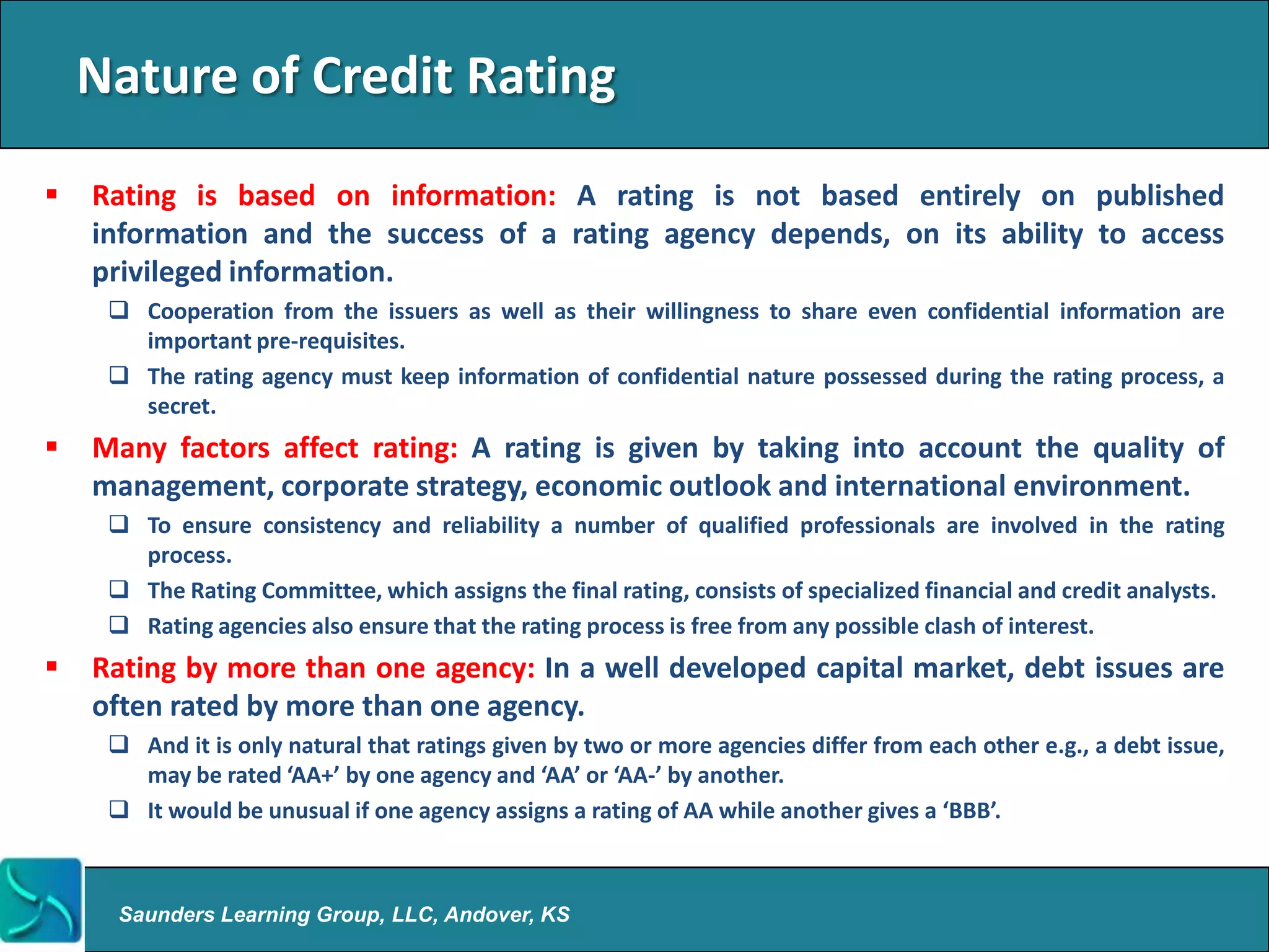 Nature of Credit Rating
   Rating is based on information: A rating is not based entirely on published
    information and the success of a rating agency depends, on its ability to access
    privileged information.
      Cooperation from the issuers as well as their willingness to share even confidential information are
       important pre-requisites.
      The rating agency must keep information of confidential nature possessed during the rating process, a
       secret.
   Many factors affect rating: A rating is given by taking into account the quality of
    management, corporate strategy, economic outlook and international environment.
      To ensure consistency and reliability a number of qualified professionals are involved in the rating
       process.
      The Rating Committee, which assigns the final rating, consists of specialized financial and credit analysts.
      Rating agencies also ensure that the rating process is free from any possible clash of interest.
   Rating by more than one agency: In a well developed capital market, debt issues are
    often rated by more than one agency.
      And it is only natural that ratings given by two or more agencies differ from each other e.g., a debt issue,
       may be rated ‘AA+’ by one agency and ‘AA’ or ‘AA-’ by another.
      It would be unusual if one agency assigns a rating of AA while another gives a ‘BBB’.



      Saunders Learning Group, LLC, Andover, KS
 