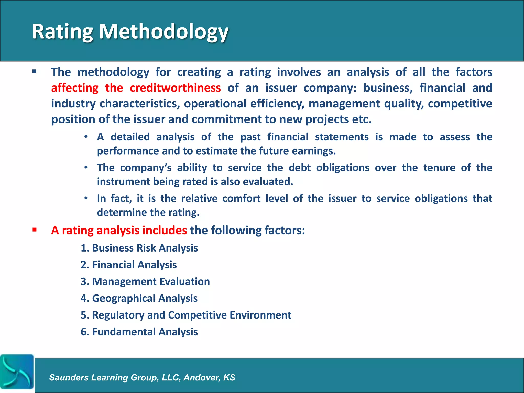 Rating Methodology
   The methodology for creating a rating involves an analysis of all the factors
    affecting the creditworthiness of an issuer company: business, financial and
    industry characteristics, operational efficiency, management quality, competitive
    position of the issuer and commitment to new projects etc.
           • A detailed analysis of the past financial statements is made to assess the
             performance and to estimate the future earnings.
           • The company’s ability to service the debt obligations over the tenure of the
             instrument being rated is also evaluated.
           • In fact, it is the relative comfort level of the issuer to service obligations that
             determine the rating.
   A rating analysis includes the following factors:
          1. Business Risk Analysis
          2. Financial Analysis
          3. Management Evaluation
          4. Geographical Analysis
          5. Regulatory and Competitive Environment
          6. Fundamental Analysis


    Saunders Learning Group, LLC, Andover, KS
 