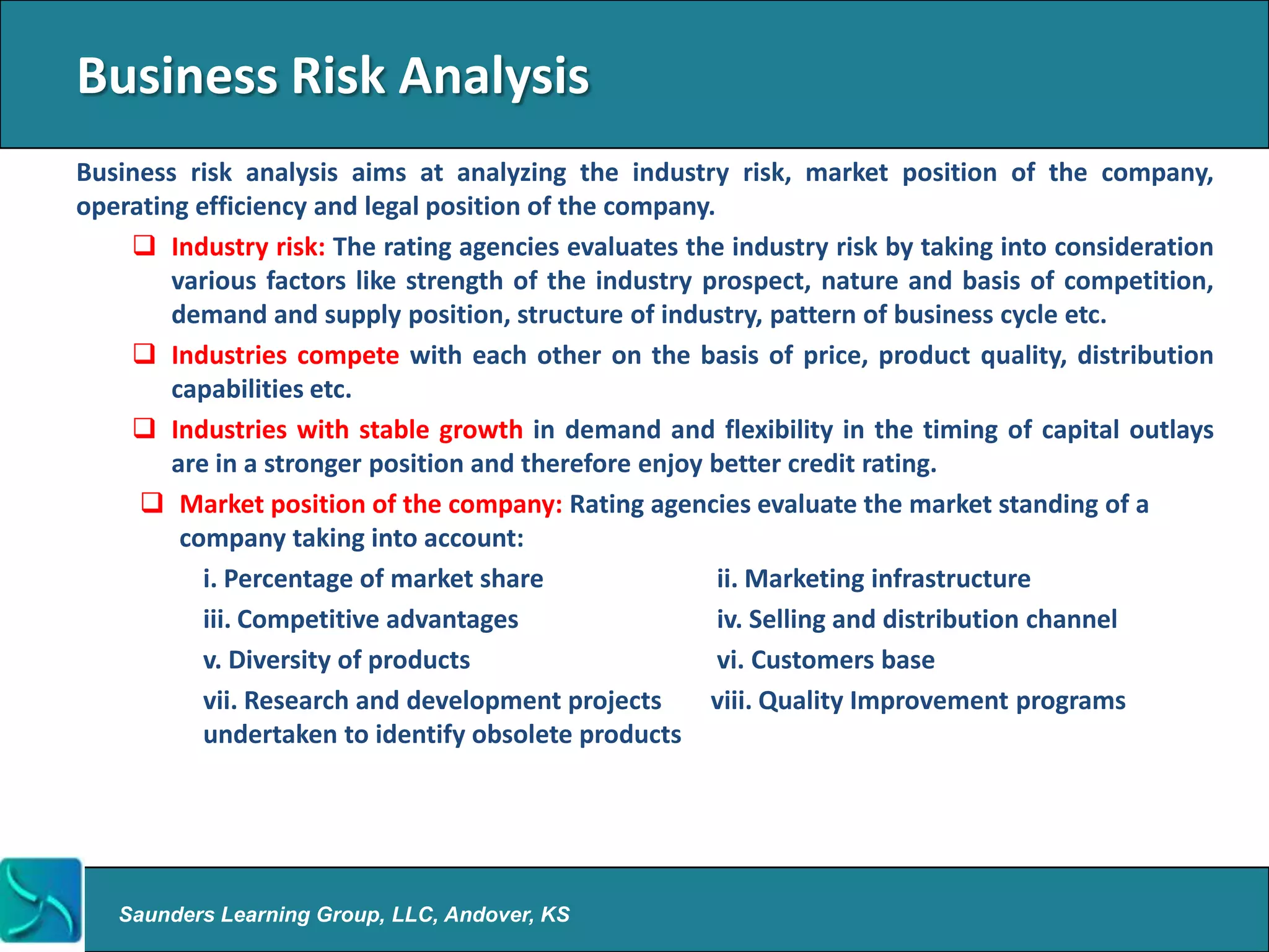 Business Risk Analysis
Business risk analysis aims at analyzing the industry risk, market position of the company,
operating efficiency and legal position of the company.
     Industry risk: The rating agencies evaluates the industry risk by taking into consideration
        various factors like strength of the industry prospect, nature and basis of competition,
        demand and supply position, structure of industry, pattern of business cycle etc.
     Industries compete with each other on the basis of price, product quality, distribution
        capabilities etc.
     Industries with stable growth in demand and flexibility in the timing of capital outlays
        are in a stronger position and therefore enjoy better credit rating.
      Market position of the company: Rating agencies evaluate the market standing of a
         company taking into account:
           i. Percentage of market share                ii. Marketing infrastructure
           iii. Competitive advantages                  iv. Selling and distribution channel
           v. Diversity of products                     vi. Customers base
           vii. Research and development projects      viii. Quality Improvement programs
           undertaken to identify obsolete products




   Saunders Learning Group, LLC, Andover, KS
 