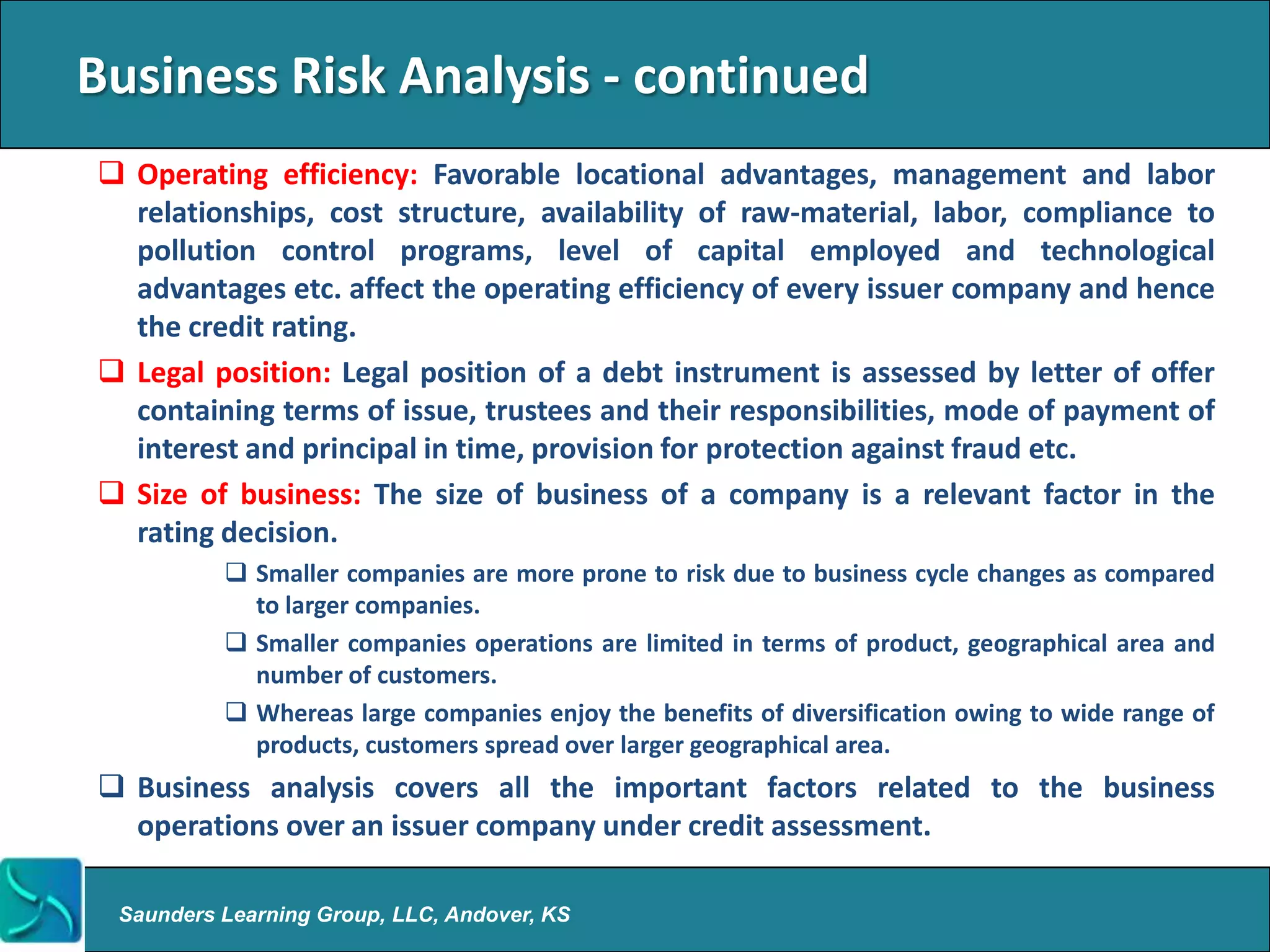Business Risk Analysis - continued
 Operating efficiency: Favorable locational advantages, management and labor
  relationships, cost structure, availability of raw-material, labor, compliance to
  pollution control programs, level of capital employed and technological
  advantages etc. affect the operating efficiency of every issuer company and hence
  the credit rating.
 Legal position: Legal position of a debt instrument is assessed by letter of offer
  containing terms of issue, trustees and their responsibilities, mode of payment of
  interest and principal in time, provision for protection against fraud etc.
 Size of business: The size of business of a company is a relevant factor in the
  rating decision.
           Smaller companies are more prone to risk due to business cycle changes as compared
            to larger companies.
           Smaller companies operations are limited in terms of product, geographical area and
            number of customers.
           Whereas large companies enjoy the benefits of diversification owing to wide range of
            products, customers spread over larger geographical area.
 Business analysis covers all the important factors related to the business
  operations over an issuer company under credit assessment.

 Saunders Learning Group, LLC, Andover, KS
 