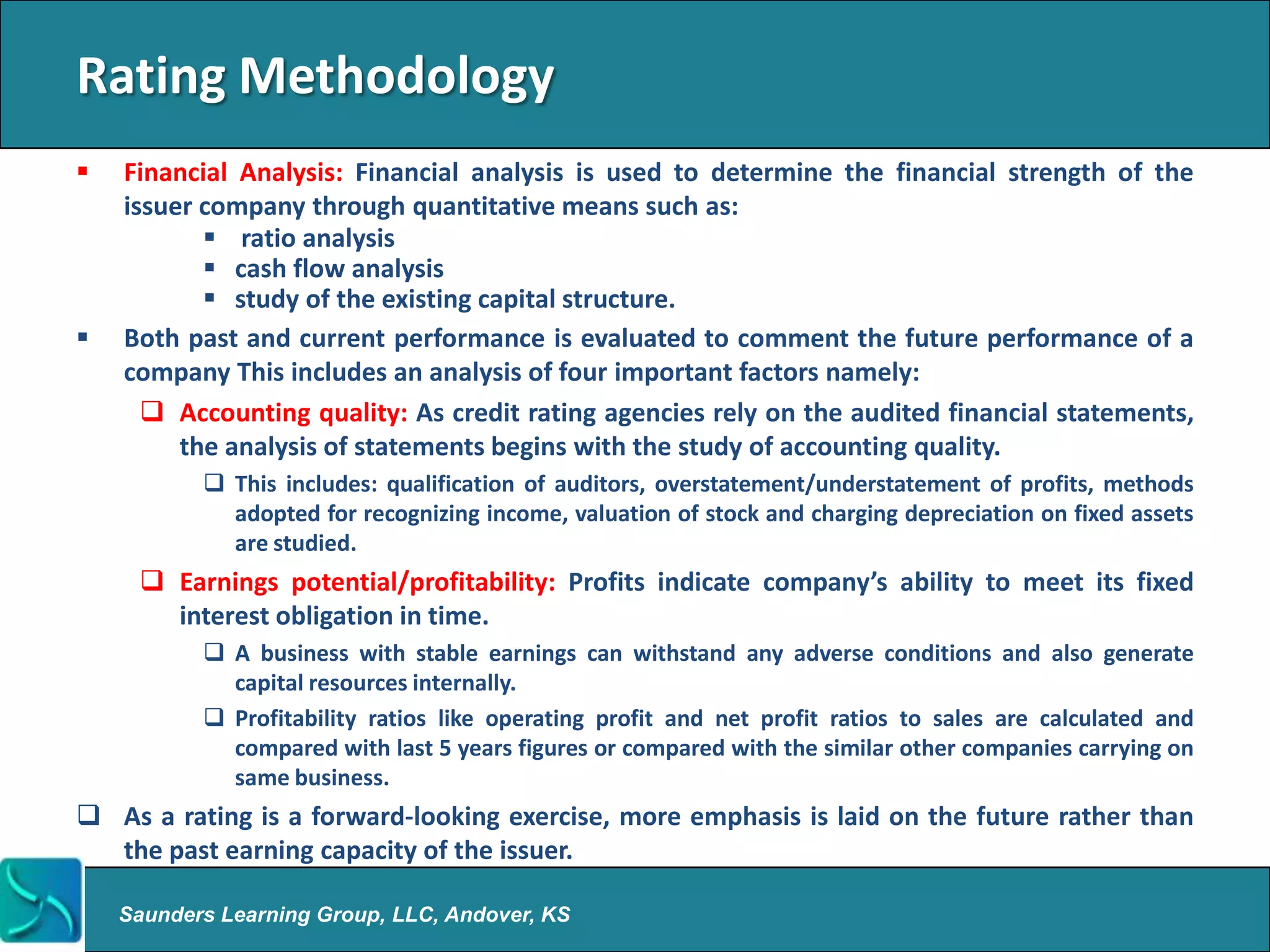 Rating Methodology
   Financial Analysis: Financial analysis is used to determine the financial strength of the
    issuer company through quantitative means such as:
            ratio analysis
            cash flow analysis
            study of the existing capital structure.
   Both past and current performance is evaluated to comment the future performance of a
    company This includes an analysis of four important factors namely:
       Accounting quality: As credit rating agencies rely on the audited financial statements,
         the analysis of statements begins with the study of accounting quality.
            This includes: qualification of auditors, overstatement/understatement of profits, methods
             adopted for recognizing income, valuation of stock and charging depreciation on fixed assets
             are studied.
      Earnings potential/profitability: Profits indicate company’s ability to meet its fixed
       interest obligation in time.
            A business with stable earnings can withstand any adverse conditions and also generate
             capital resources internally.
            Profitability ratios like operating profit and net profit ratios to sales are calculated and
             compared with last 5 years figures or compared with the similar other companies carrying on
             same business.
 As a rating is a forward-looking exercise, more emphasis is laid on the future rather than
  the past earning capacity of the issuer.

    Saunders Learning Group, LLC, Andover, KS
 