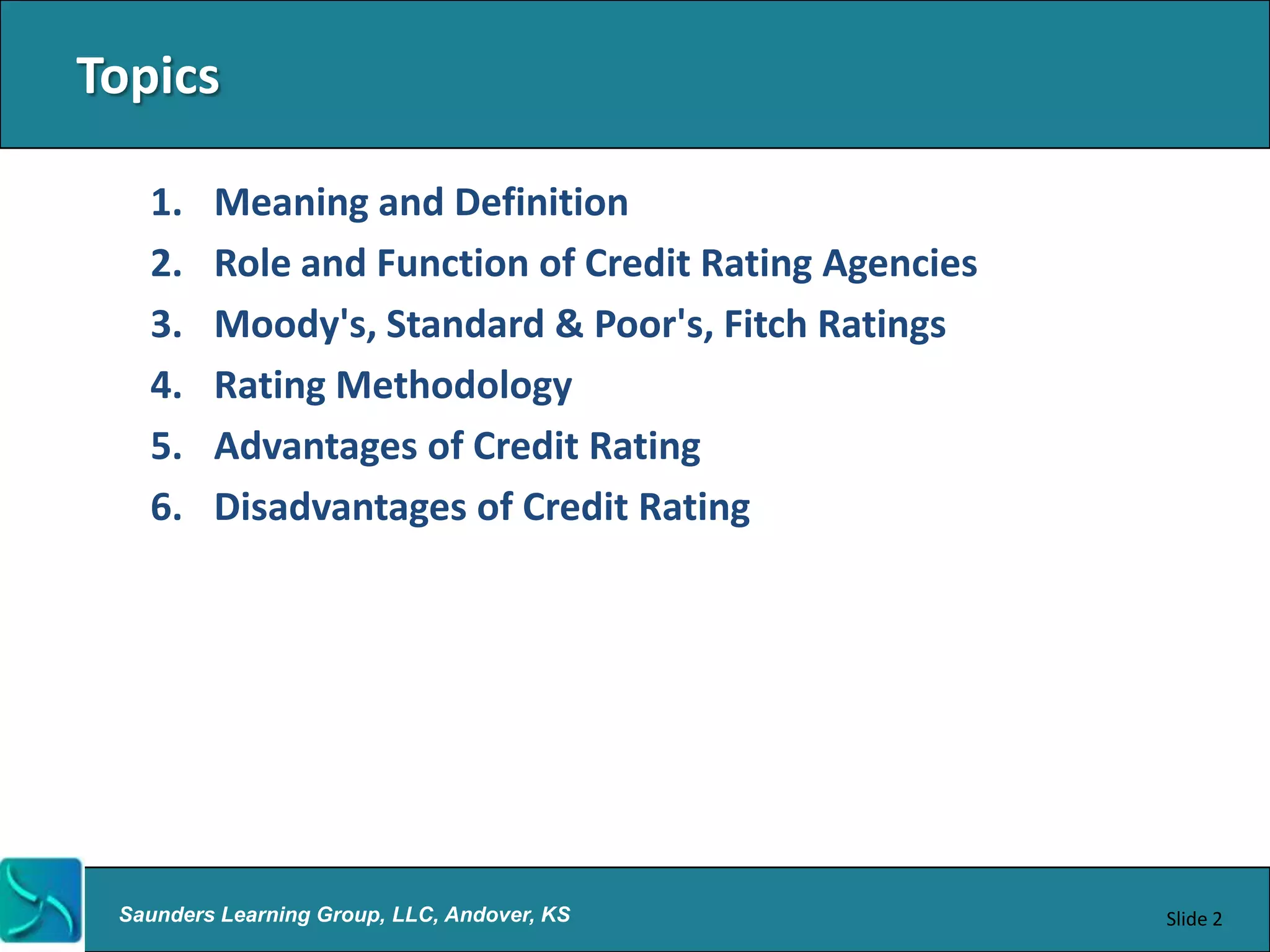 Topics

   1.    Meaning and Definition
   2.    Role and Function of Credit Rating Agencies
   3.    Moody's, Standard & Poor's, Fitch Ratings
   4.    Rating Methodology
   5.    Advantages of Credit Rating
   6.    Disadvantages of Credit Rating




 Saunders Learning Group, LLC, Andover, KS             Slide 2
 