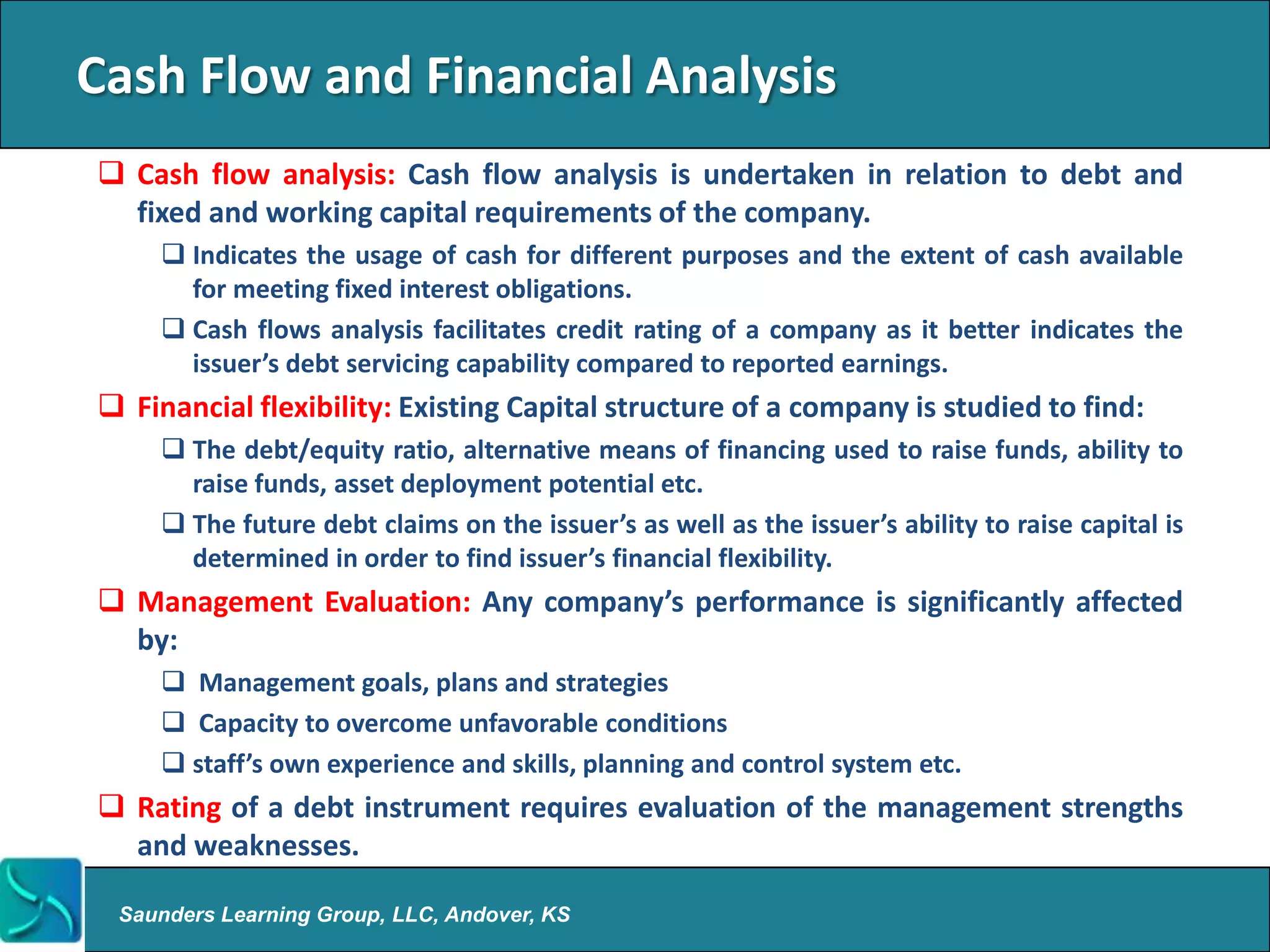 Cash Flow and Financial Analysis
 Cash flow analysis: Cash flow analysis is undertaken in relation to debt and
  fixed and working capital requirements of the company.
      Indicates the usage of cash for different purposes and the extent of cash available
       for meeting fixed interest obligations.
      Cash flows analysis facilitates credit rating of a company as it better indicates the
       issuer’s debt servicing capability compared to reported earnings.
 Financial flexibility: Existing Capital structure of a company is studied to find:
      The debt/equity ratio, alternative means of financing used to raise funds, ability to
       raise funds, asset deployment potential etc.
      The future debt claims on the issuer’s as well as the issuer’s ability to raise capital is
       determined in order to find issuer’s financial flexibility.
 Management Evaluation: Any company’s performance is significantly affected
  by:
      Management goals, plans and strategies
      Capacity to overcome unfavorable conditions
      staff’s own experience and skills, planning and control system etc.
 Rating of a debt instrument requires evaluation of the management strengths
  and weaknesses.

 Saunders Learning Group, LLC, Andover, KS
 