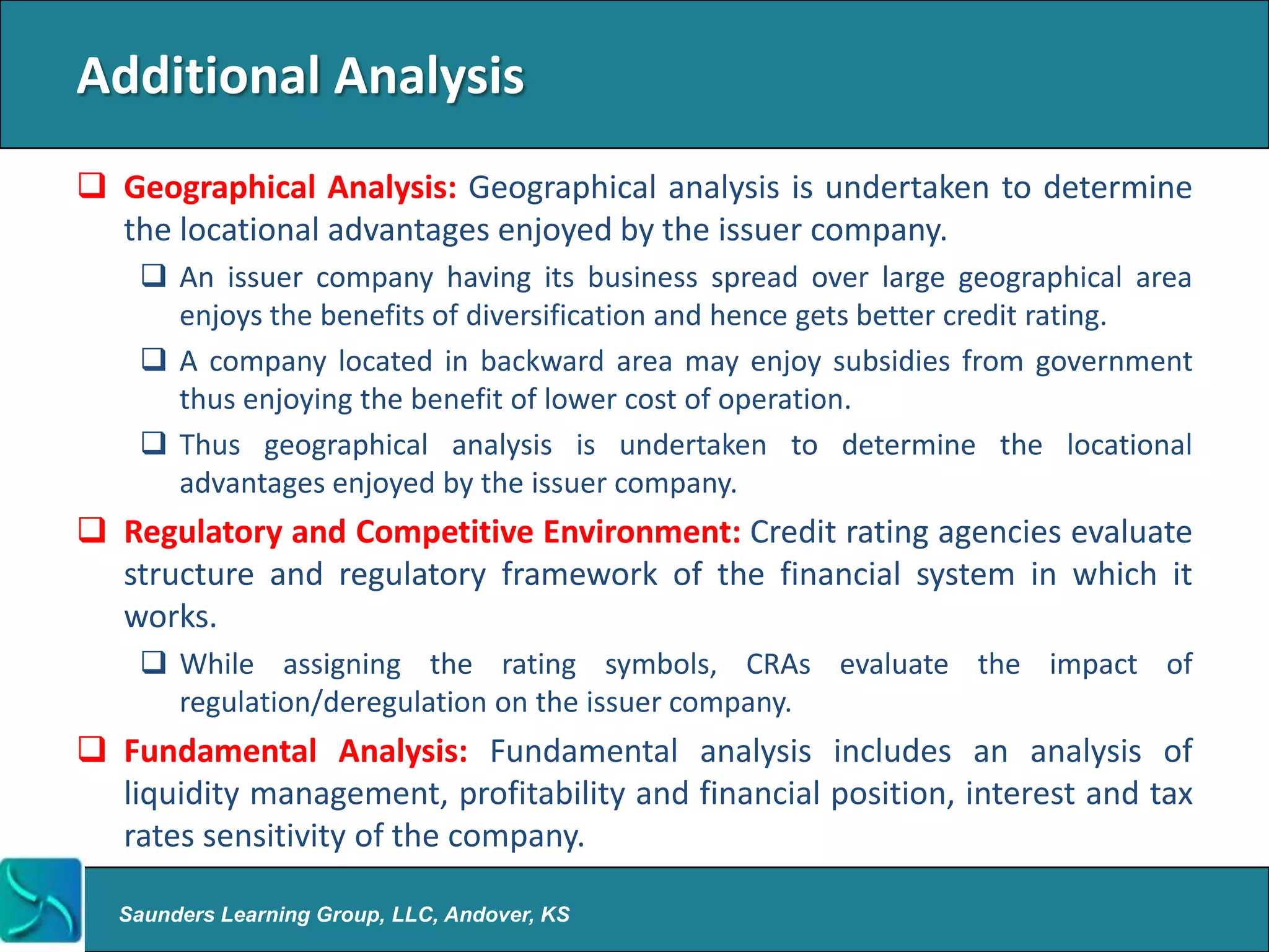 Additional Analysis
 Geographical Analysis: Geographical analysis is undertaken to determine
  the locational advantages enjoyed by the issuer company.
     An issuer company having its business spread over large geographical area
      enjoys the benefits of diversification and hence gets better credit rating.
     A company located in backward area may enjoy subsidies from government
      thus enjoying the benefit of lower cost of operation.
     Thus geographical analysis is undertaken to determine the locational
      advantages enjoyed by the issuer company.
 Regulatory and Competitive Environment: Credit rating agencies evaluate
  structure and regulatory framework of the financial system in which it
  works.
     While assigning the rating symbols, CRAs evaluate the impact of
      regulation/deregulation on the issuer company.
 Fundamental Analysis: Fundamental analysis includes an analysis of
  liquidity management, profitability and financial position, interest and tax
  rates sensitivity of the company.

  Saunders Learning Group, LLC, Andover, KS
 