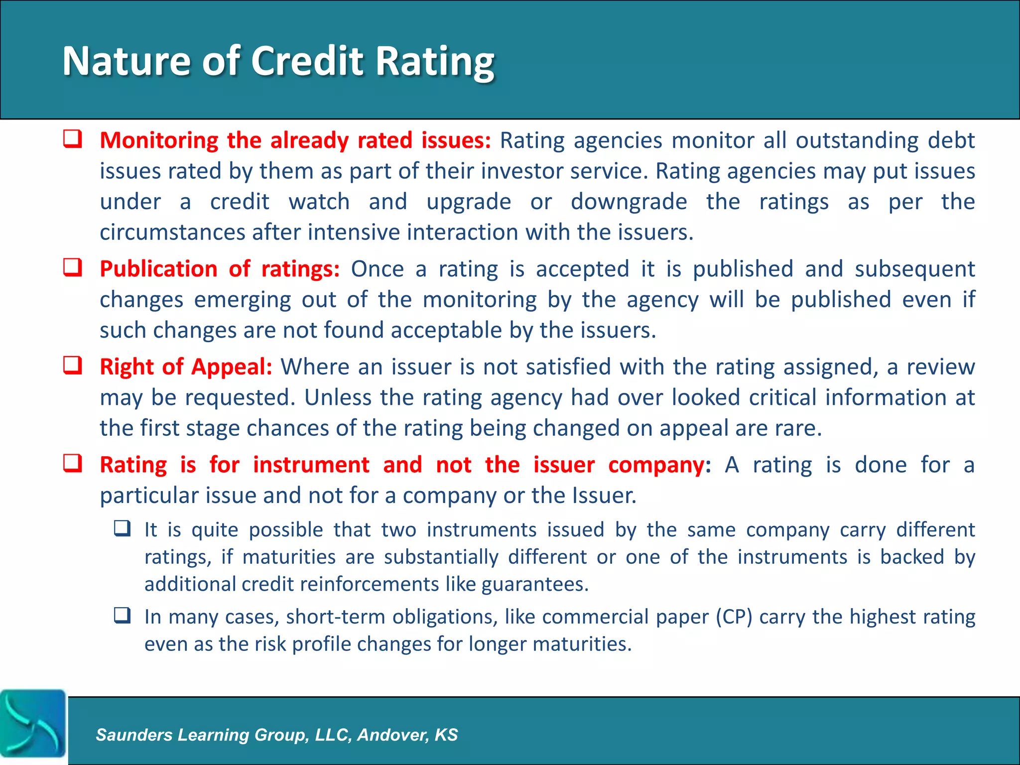 Nature of Credit Rating
 Monitoring the already rated issues: Rating agencies monitor all outstanding debt
  issues rated by them as part of their investor service. Rating agencies may put issues
  under a credit watch and upgrade or downgrade the ratings as per the
  circumstances after intensive interaction with the issuers.
 Publication of ratings: Once a rating is accepted it is published and subsequent
  changes emerging out of the monitoring by the agency will be published even if
  such changes are not found acceptable by the issuers.
 Right of Appeal: Where an issuer is not satisfied with the rating assigned, a review
  may be requested. Unless the rating agency had over looked critical information at
  the first stage chances of the rating being changed on appeal are rare.
 Rating is for instrument and not the issuer company: A rating is done for a
  particular issue and not for a company or the Issuer.
     It is quite possible that two instruments issued by the same company carry different
      ratings, if maturities are substantially different or one of the instruments is backed by
      additional credit reinforcements like guarantees.
     In many cases, short-term obligations, like commercial paper (CP) carry the highest rating
      even as the risk profile changes for longer maturities.


   Saunders Learning Group, LLC, Andover, KS
 