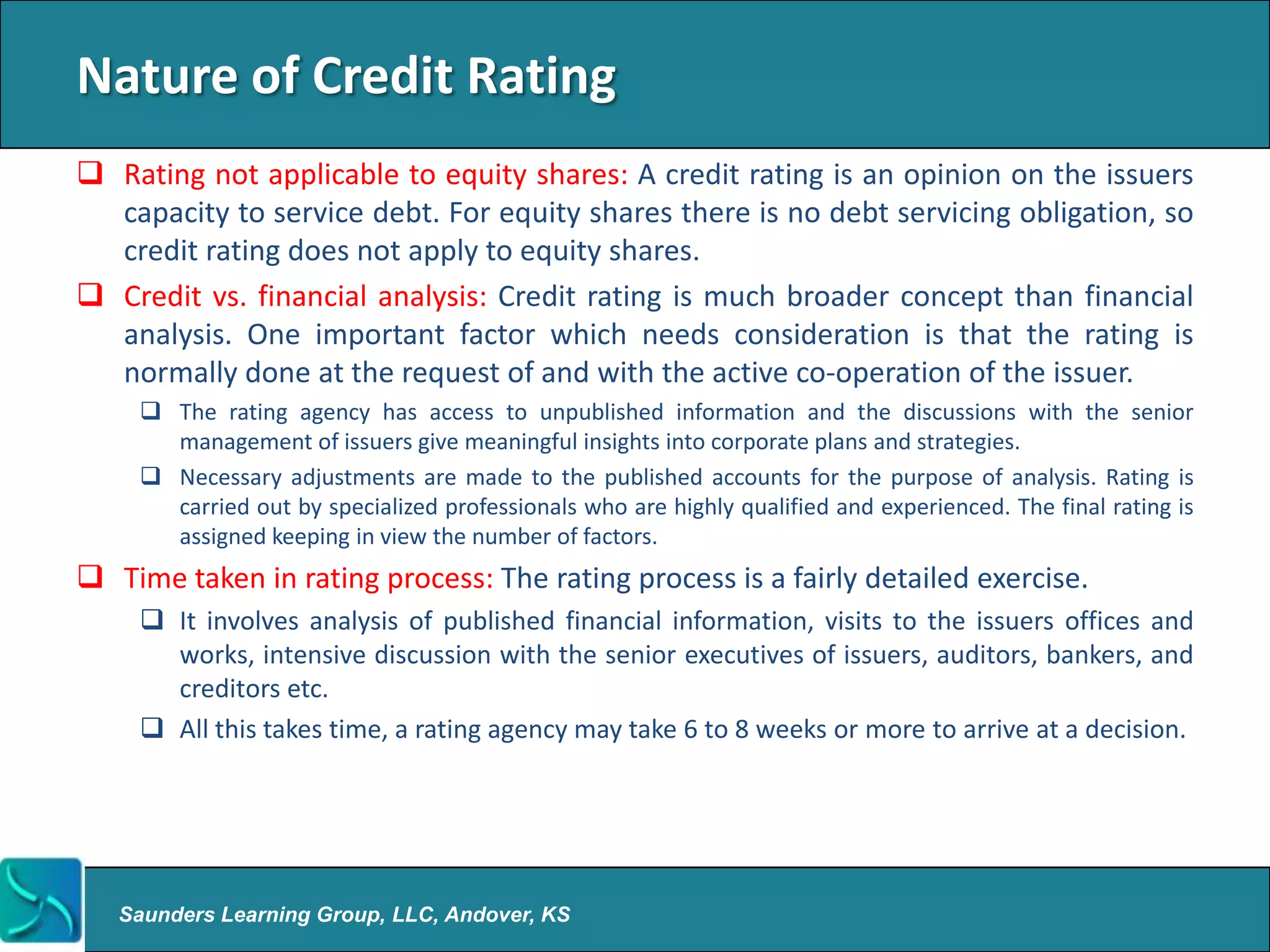 Nature of Credit Rating
 Rating not applicable to equity shares: A credit rating is an opinion on the issuers
  capacity to service debt. For equity shares there is no debt servicing obligation, so
  credit rating does not apply to equity shares.
 Credit vs. financial analysis: Credit rating is much broader concept than financial
  analysis. One important factor which needs consideration is that the rating is
  normally done at the request of and with the active co-operation of the issuer.
      The rating agency has access to unpublished information and the discussions with the senior
       management of issuers give meaningful insights into corporate plans and strategies.
      Necessary adjustments are made to the published accounts for the purpose of analysis. Rating is
       carried out by specialized professionals who are highly qualified and experienced. The final rating is
       assigned keeping in view the number of factors.
 Time taken in rating process: The rating process is a fairly detailed exercise.
      It involves analysis of published financial information, visits to the issuers offices and
       works, intensive discussion with the senior executives of issuers, auditors, bankers, and
       creditors etc.
      All this takes time, a rating agency may take 6 to 8 weeks or more to arrive at a decision.




   Saunders Learning Group, LLC, Andover, KS
 