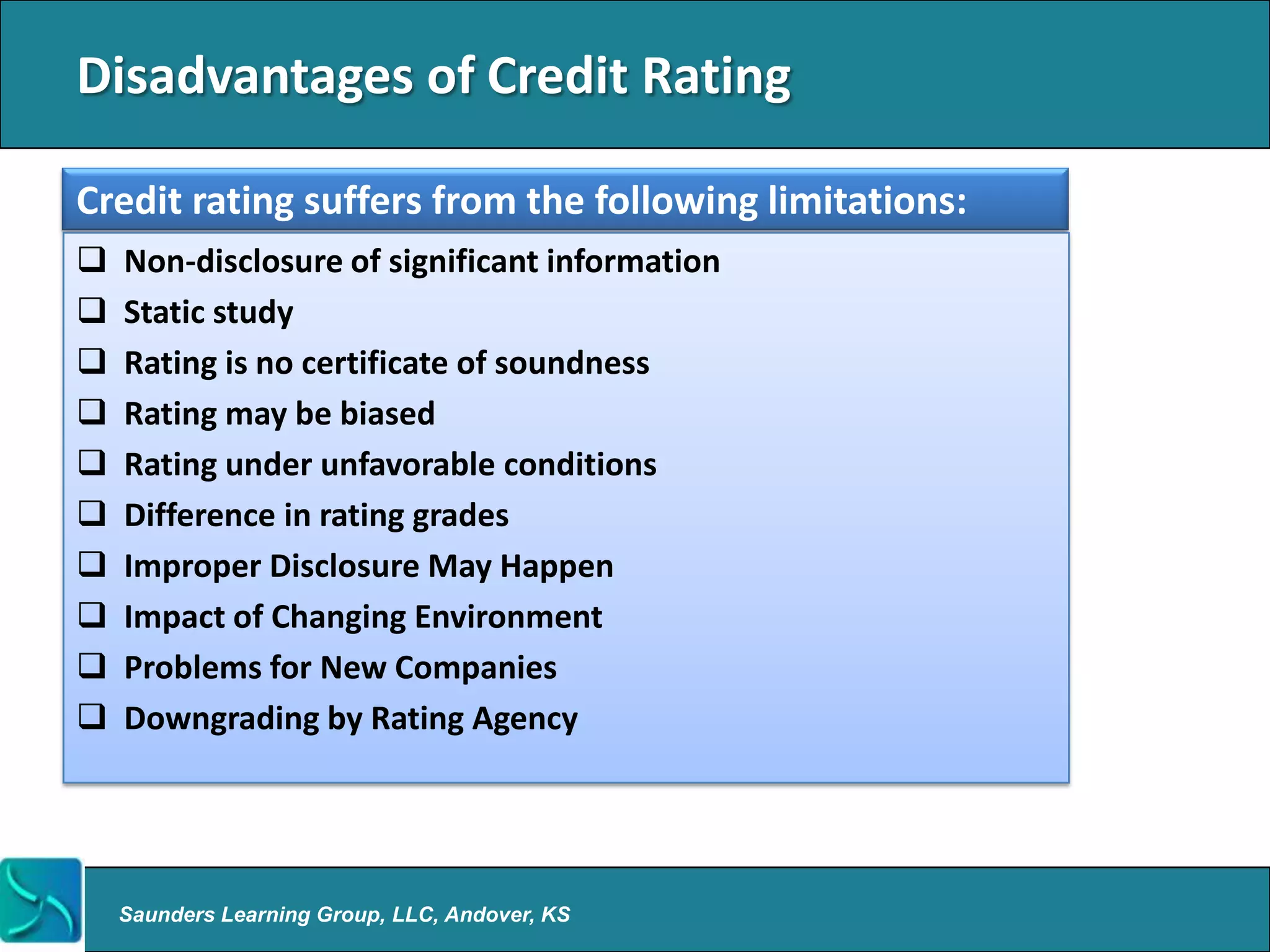 Disadvantages of Credit Rating

Credit rating suffers from the following limitations:
   Non-disclosure of significant information
   Static study
   Rating is no certificate of soundness
   Rating may be biased
   Rating under unfavorable conditions
   Difference in rating grades
   Improper Disclosure May Happen
   Impact of Changing Environment
   Problems for New Companies
   Downgrading by Rating Agency




    Saunders Learning Group, LLC, Andover, KS
 