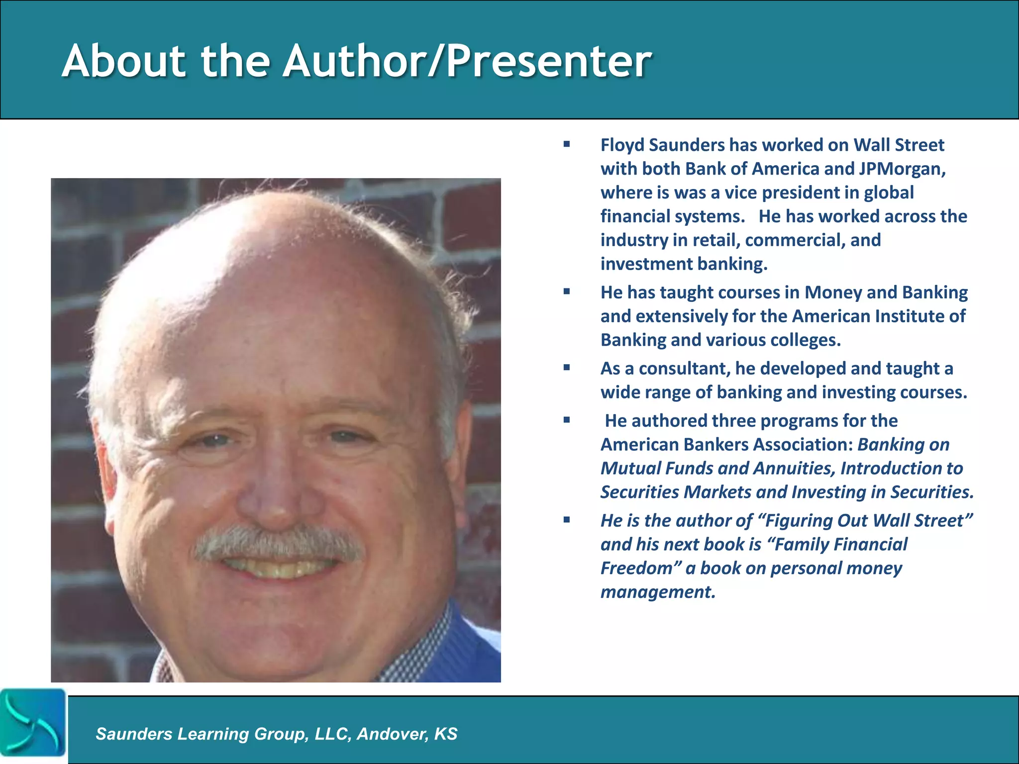 About the Author/Presenter
                                                Floyd Saunders has worked on Wall Street
                                                 with both Bank of America and JPMorgan,
                                                 where is was a vice president in global
                                                 financial systems. He has worked across the
                                                 industry in retail, commercial, and
                                                 investment banking.
                                                He has taught courses in Money and Banking
                                                 and extensively for the American Institute of
                                                 Banking and various colleges.
                                                As a consultant, he developed and taught a
                                                 wide range of banking and investing courses.
                                                 He authored three programs for the
                                                 American Bankers Association: Banking on
                                                 Mutual Funds and Annuities, Introduction to
                                                 Securities Markets and Investing in Securities.
                                                He is the author of “Figuring Out Wall Street”
                                                 and his next book is “Family Financial
                                                 Freedom” a book on personal money
                                                 management.




 Saunders Learning Group, LLC, Andover, KS
 