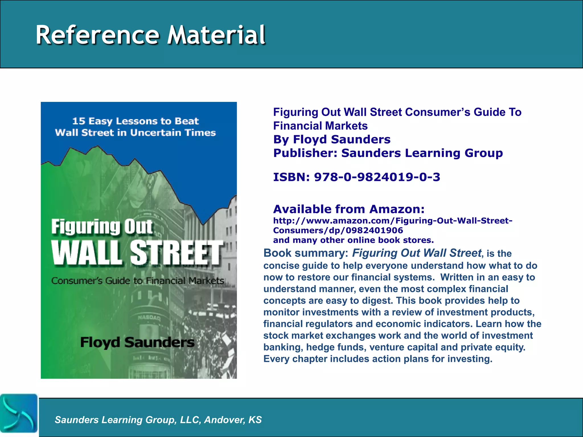 Reference Material

                                               Figuring Out Wall Street Consumer‟s Guide To
                                               Financial Markets
                                               By Floyd Saunders
                                               Publisher: Saunders Learning Group

                                               ISBN: 978-0-9824019-0-3

                                               Available from Amazon:
                                               http://www.amazon.com/Figuring-Out-Wall-Street-
                                               Consumers/dp/0982401906
                                               and many other online book stores.
                                             Book summary: Figuring Out Wall Street, is the
                                             concise guide to help everyone understand how what to do
                                             now to restore our financial systems. Written in an easy to
                                             understand manner, even the most complex financial
                                             concepts are easy to digest. This book provides help to
                                             monitor investments with a review of investment products,
                                             financial regulators and economic indicators. Learn how the
                                             stock market exchanges work and the world of investment
                                             banking, hedge funds, venture capital and private equity.
                                             Every chapter includes action plans for investing.




 Saunders Learning Group, LLC, Andover, KS
 