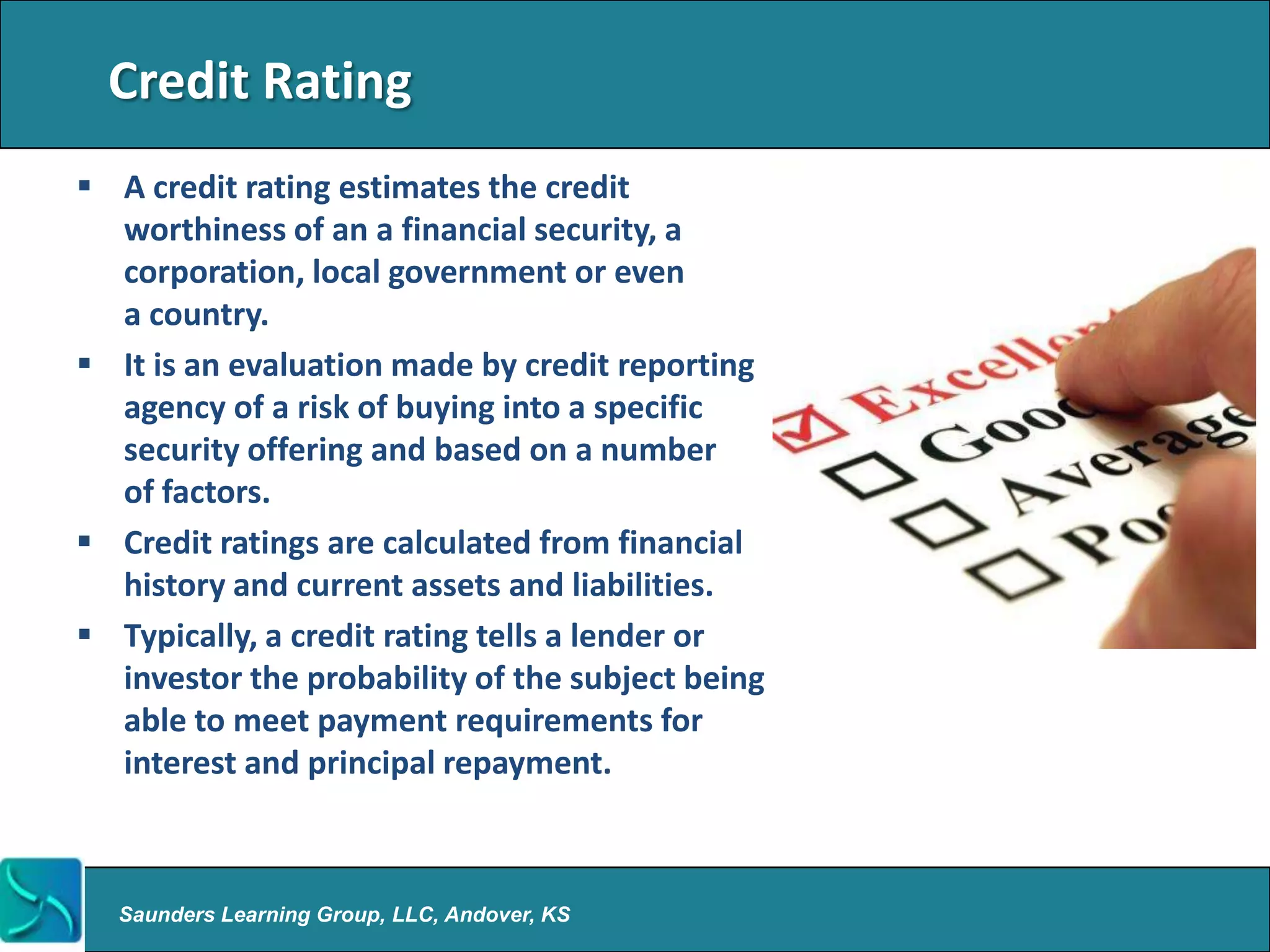 Credit Rating
 A credit rating estimates the credit
  worthiness of an a financial security, a
  corporation, local government or even
  a country.
 It is an evaluation made by credit reporting
  agency of a risk of buying into a specific
  security offering and based on a number
  of factors.
 Credit ratings are calculated from financial
  history and current assets and liabilities.
 Typically, a credit rating tells a lender or
  investor the probability of the subject being
  able to meet payment requirements for
  interest and principal repayment.



  Saunders Learning Group, LLC, Andover, KS
 