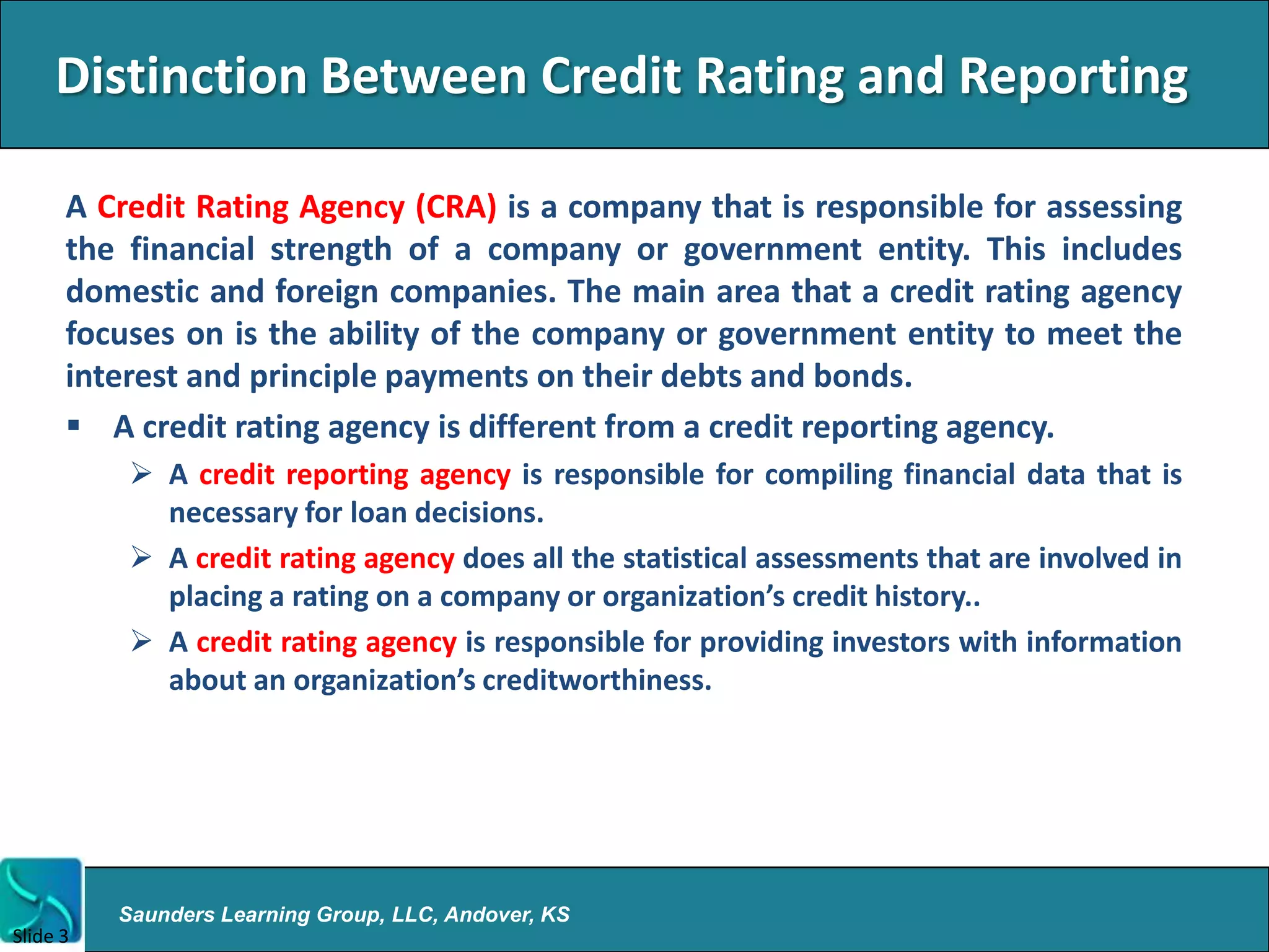 Distinction Between Credit Rating and Reporting

      A Credit Rating Agency (CRA) is a company that is responsible for assessing
      the financial strength of a company or government entity. This includes
      domestic and foreign companies. The main area that a credit rating agency
      focuses on is the ability of the company or government entity to meet the
      interest and principle payments on their debts and bonds.
       A credit rating agency is different from a credit reporting agency.
           A credit reporting agency is responsible for compiling financial data that is
            necessary for loan decisions.
           A credit rating agency does all the statistical assessments that are involved in
            placing a rating on a company or organization’s credit history..
           A credit rating agency is responsible for providing investors with information
            about an organization’s creditworthiness.




          Saunders Learning Group, LLC, Andover, KS
Slide 3
 