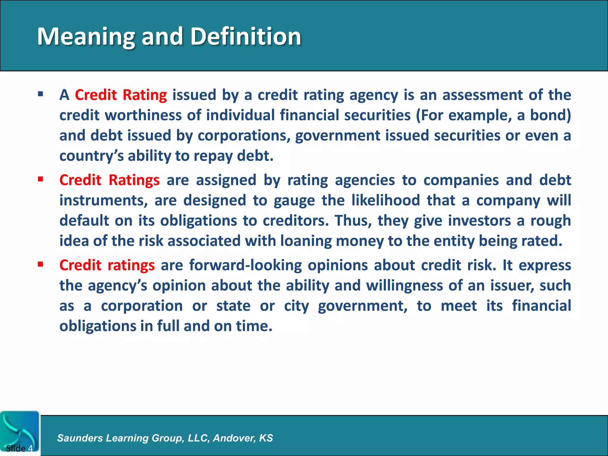 Meaning and Definition

           A Credit Rating issued by a credit rating agency is an assessment of the
            credit worthiness of individual financial securities (For example, a bond)
            and debt issued by corporations, government issued securities or even a
            country’s ability to repay debt.
           Credit Ratings are assigned by rating agencies to companies and debt
            instruments, are designed to gauge the likelihood that a company will
            default on its obligations to creditors. Thus, they give investors a rough
            idea of the risk associated with loaning money to the entity being rated.
           Credit ratings are forward-looking opinions about credit risk. It express
            the agency’s opinion about the ability and willingness of an issuer, such
            as a corporation or state or city government, to meet its financial
            obligations in full and on time.




            Saunders Learning Group, LLC, Andover, KS
Slide 4
 