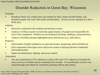 Police Foundation, 2003: Grant #2002-CK-WX-0303
15
Disorder Reduction in Green Bay, Wisconsin
Scanning
 Broadway Street was a high-crime area marked by litter, broken alcohol bottles, and
homeless people who were often drunk and disorderly. Sixteen taverns operated in a three-
block area.
Analysis
 Interviews conducted with residents and business owners.
 Analysis of offense reports revealed that approximately 20 people were responsible for
most of the complaints. Problem taverns produced shootings, stabbings, and prostitution.
 Analysis of building designs highlighted many deficiencies (e.g., dark alleys).
Response
 Enforcement of public ordinances on open intoxicants, trespassing, and lewd behavior.
 Gain cooperation from liquor store and tavern owners in denying alcohol to habitually
intoxicated people.
 Improved maintenance, lighting, and access control.
Assessment
 The area experienced a 65% reduction in police calls and a 91% reduction in demand for
rescue services to handle injuries stemming from assaults. Five problematic taverns were
closed through joint efforts by community policing officers and citizens.
Source: Police Executive Research Forum. (1999). Excellence in problem-oriented policing: The Herman Goldstein
award winners. Washington, DC: Author.
 