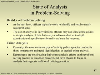 Police Foundation, 2003: Grant #2002-CK-WX-0303
17
State of Analysis
in Problem-Solving
Beat-Level Problem Solving
 At the beat level, officers typically work to identify and resolve small-
scale problems.
 The use of analysis is fairly limited; officers may use some crime counts
or simple analysis of data but rarely need to conduct an in-depth
examination of a problem or formally evaluate the response.
Crime Analysis
 Currently, the most common type of activity police agencies conduct is
short-term pattern and trend identification, or tactical crime analysis.
 Departments are not focusing their crime analysis efforts on the problem-
solving process or on action research, but have chosen to focus on
analysis that supports traditional policing practices.
Source: Boba, R. (2003). Problem analysis in policing. Washington, DC: Police Foundation.
 