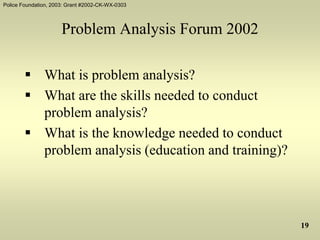 Police Foundation, 2003: Grant #2002-CK-WX-0303
19
Problem Analysis Forum 2002
 What is problem analysis?
 What are the skills needed to conduct
problem analysis?
 What is the knowledge needed to conduct
problem analysis (education and training)?
 